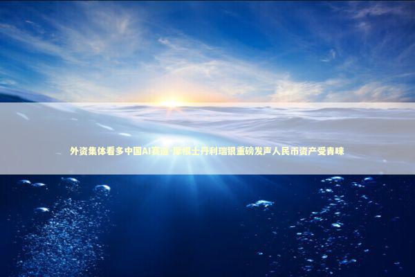外资集体看多中国AI赛道-摩根士丹利瑞银重磅发声人民币资产受青睐