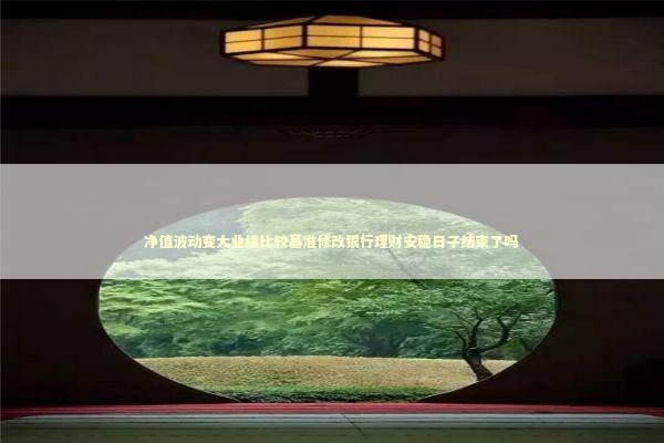 净值波动变大业绩比较基准修改银行理财安稳日子结束了吗