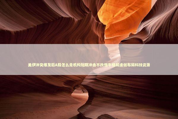 美伊冲突爆发后A股怎么走机构短期冲击不改慢牛格局逢低布局科技资源