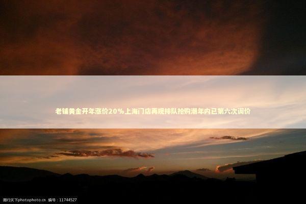 老铺黄金开年涨价20%上海门店再现排队抢购潮年内已第六次调价