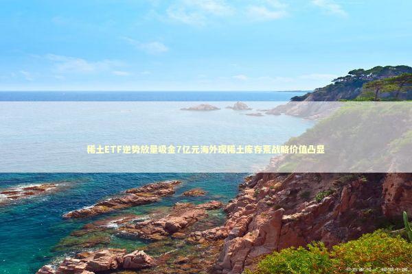 稀土ETF逆势放量吸金7亿元海外现稀土库存荒战略价值凸显