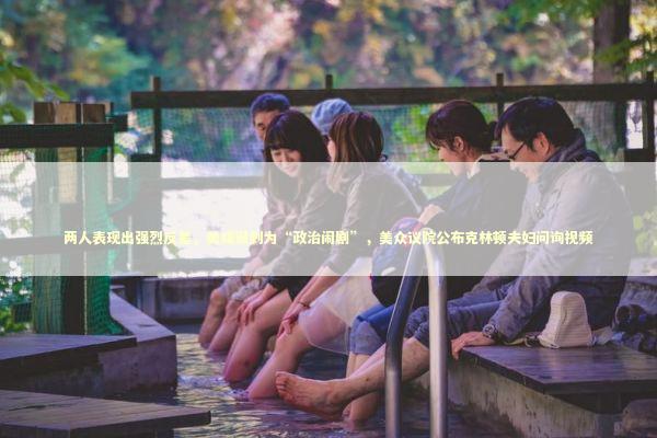 两人表现出强烈反差，美媒讽刺为“政治闹剧”，美众议院公布克林顿夫妇问询视频