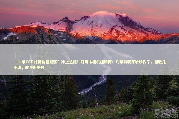 “二手CCD相机价格暴涨”冲上热搜!郑州市相机经销商:几年前就开始炒作了,回收几十块,转手近千元 “二手CCD相机价格暴涨”冲上热搜!郑州市相机经销商:几年前就开始炒作了,回收几十块,转手近千元 新闻