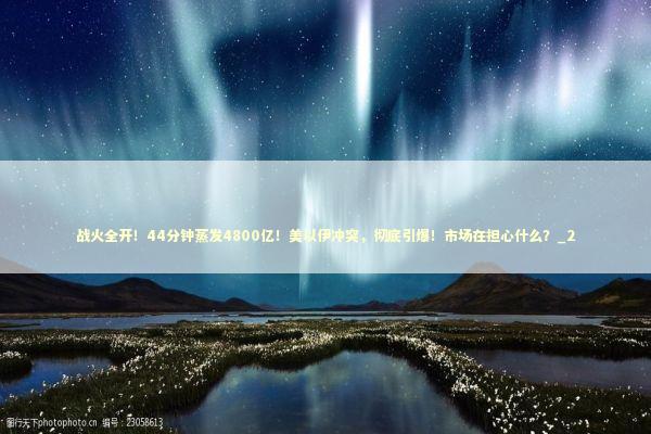战火全开！44分钟蒸发4800亿！美以伊冲突，彻底引爆！市场在担心什么？_2