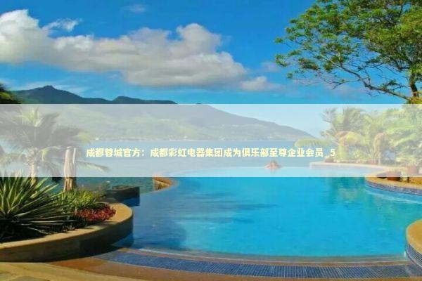 成都蓉城官方：成都彩虹电器集团成为俱乐部至尊企业会员_5