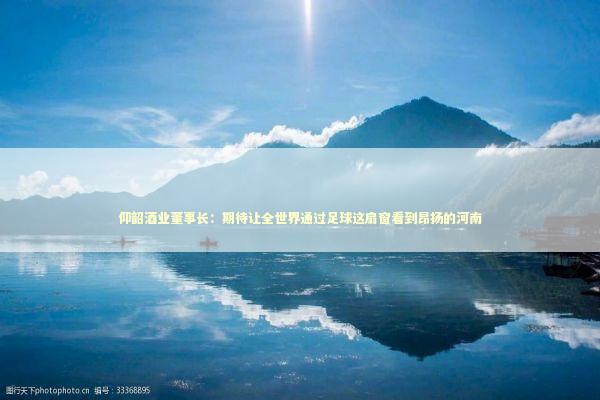 仰韶酒业董事长：期待让全世界通过足球这扇窗看到昂扬的河南