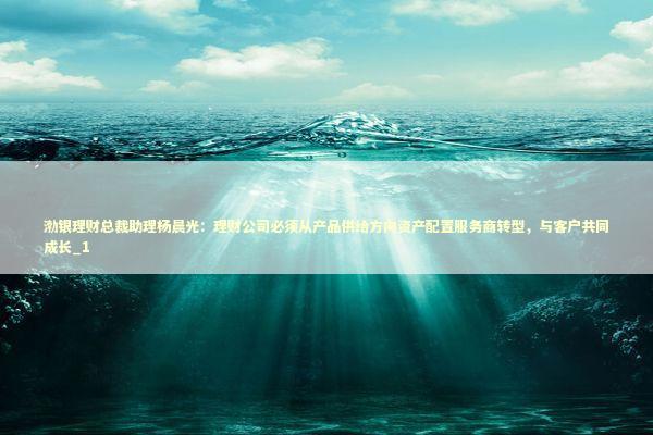 渤银理财总裁助理杨晨光：理财公司必须从产品供给方向资产配置服务商转型，与客户共同成长_1