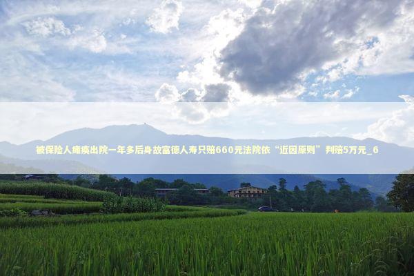被保险人瘫痪出院一年多后身故富德人寿只赔660元法院依“近因原则”判赔5万元_6