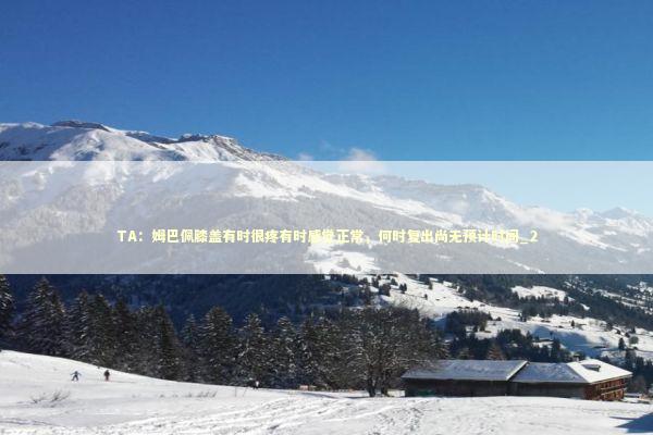 TA：姆巴佩膝盖有时很疼有时感觉正常，何时复出尚无预计时间_2