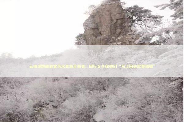 云南虎跳峡游客落水事故目击者：同行女子称他们“马上回去就要结婚”