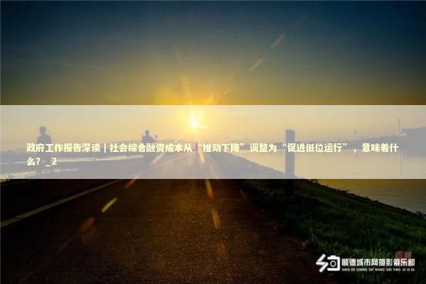 政府工作报告深读｜社会综合融资成本从“推动下降”调整为“促进低位运行”，意味着什么？_2