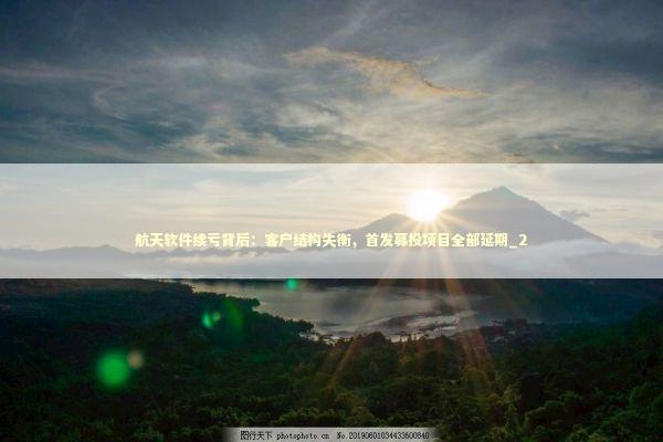 航天软件续亏背后：客户结构失衡，首发募投项目全部延期_2
