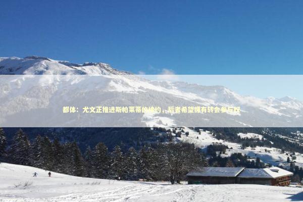 都体：尤文正推进斯帕莱蒂的续约，后者希望拥有转会参与权