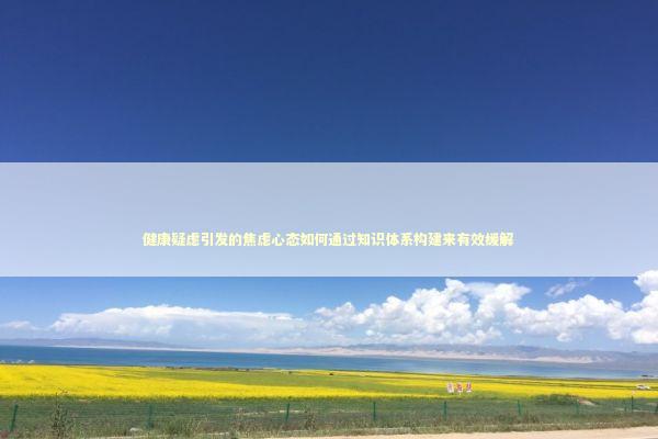 健康疑虑引发的焦虑心态如何通过知识体系构建来有效缓解