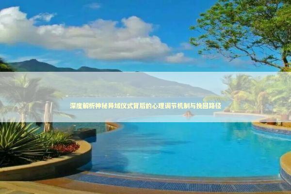 深度解析神秘异域仪式背后的心理调节机制与挽回路径 深度解析神秘异域仪式背后的心理调节机制与挽回路径 情感心理