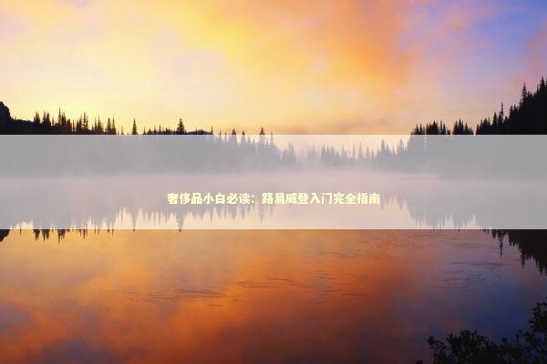 奢侈品小白必读:路易威登入门完全指南 奢侈品小白必读:路易威登入门完全指南 时尚用品